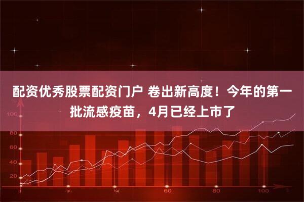 配资优秀股票配资门户 卷出新高度！今年的第一批流感疫苗，4月已经上市了