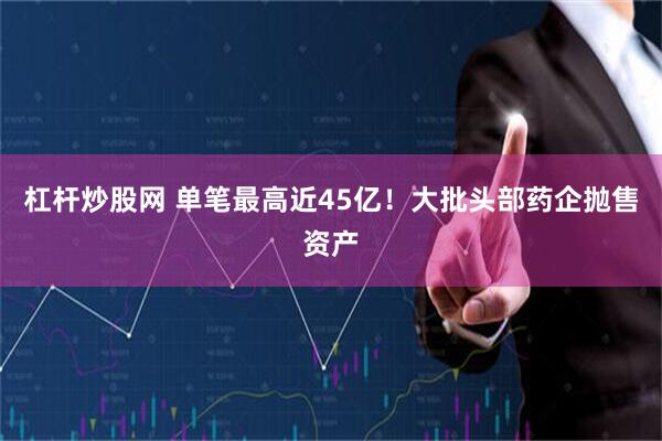 杠杆炒股网 单笔最高近45亿！大批头部药企抛售资产