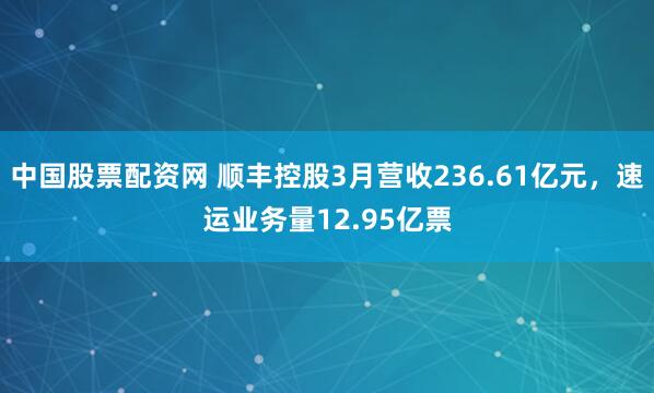 中国股票配资网 顺丰控股3月营收236.61亿元，速运业务量12.95亿票
