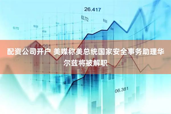 配资公司开户 美媒称美总统国家安全事务助理华尔兹将被解职