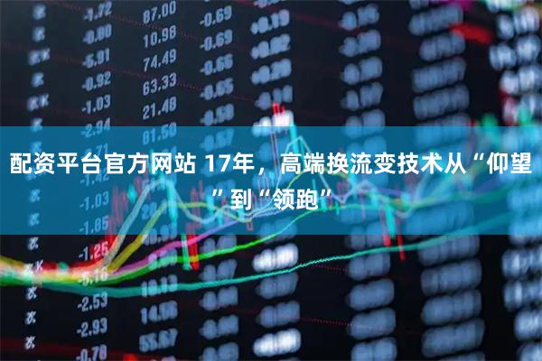 配资平台官方网站 17年，高端换流变技术从“仰望”到“领跑”