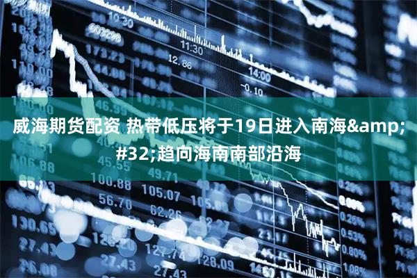 威海期货配资 热带低压将于19日进入南海&#32;趋向海南南部沿海