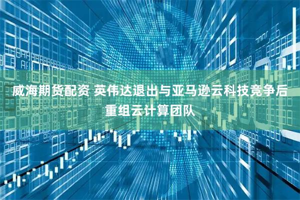 威海期货配资 英伟达退出与亚马逊云科技竞争后重组云计算团队