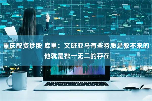 重庆配资炒股 库里：文班亚马有些特质是教不来的 他就是独一无二的存在