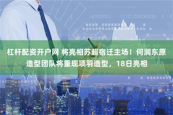 杠杆配资开户网 将亮相苏超宿迁主场！何润东原造型团队将重现项羽造型，18日亮相