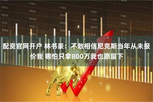 配资官网开户 林书豪：不敢相信尼克斯当年从未报价我 哪怕只拿800万我也愿留下