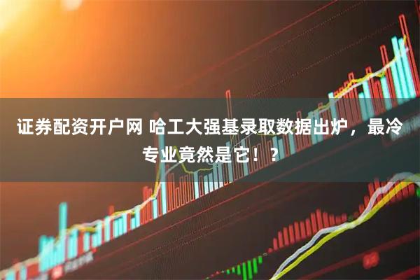 证券配资开户网 哈工大强基录取数据出炉，最冷专业竟然是它！？