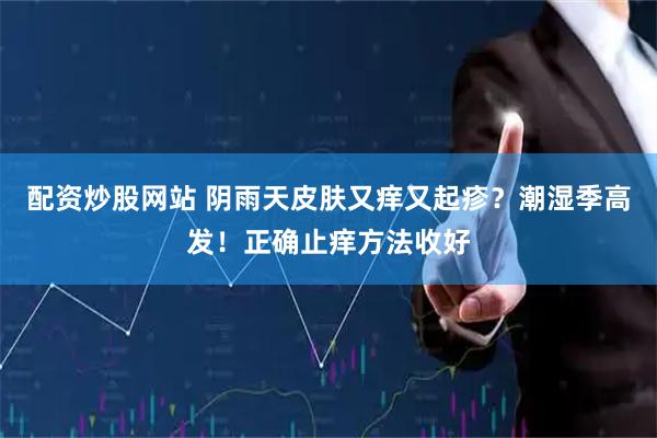 配资炒股网站 阴雨天皮肤又痒又起疹？潮湿季高发！正确止痒方法收好