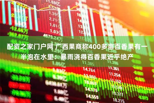 配资之家门户网 广西果商称400多亩百香果有一半泡在水里：暴雨浇得百香果近乎绝产
