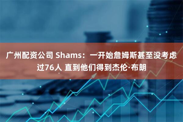 广州配资公司 Shams：一开始詹姆斯甚至没考虑过76人 直到他们得到杰伦·布朗